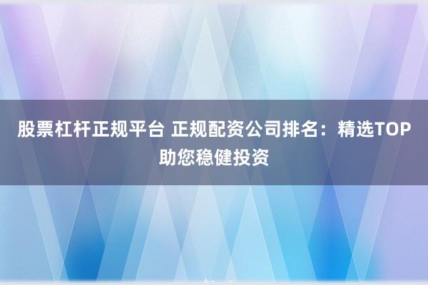 股票杠杆正规平台 正规配资公司排名：精选TOP助您稳健投资