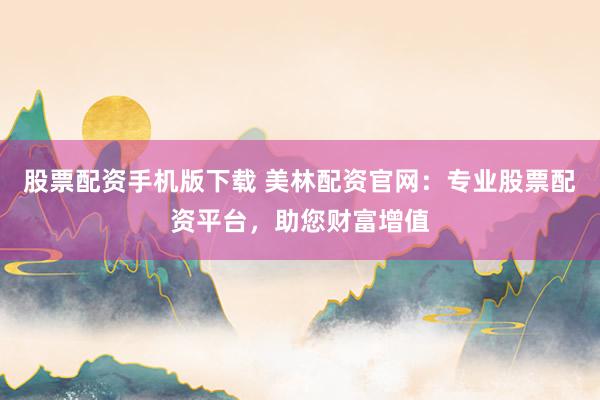 股票配资手机版下载 美林配资官网：专业股票配资平台，助您财富增值
