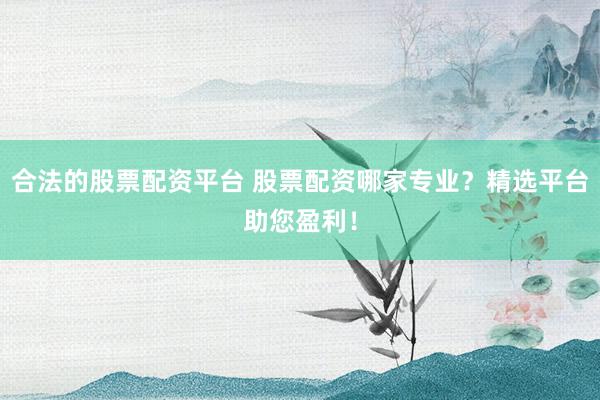 合法的股票配资平台 股票配资哪家专业?精选平台助您盈利!