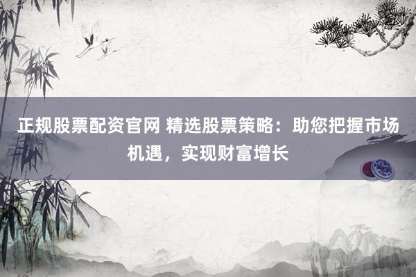 正规股票配资官网 精选股票策略：助您把握市场机遇，实现财富增长