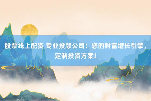 股票线上配资 专业投顾公司：您的财富增长引擎，定制投资方案！