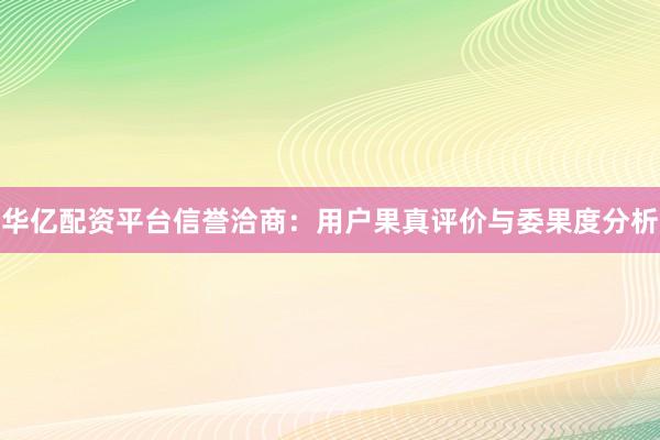 华亿配资平台信誉洽商：用户果真评价与委果度分析