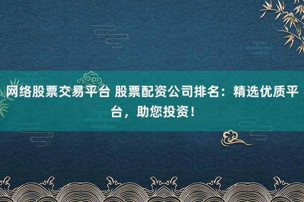 网络股票交易平台 股票配资公司排名：精选优质平台，助您投资！