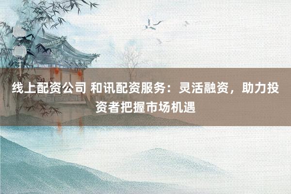 线上配资公司 和讯配资服务：灵活融资，助力投资者把握市场机遇