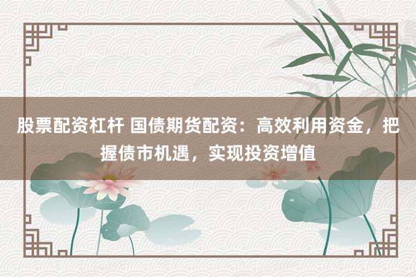 股票配资杠杆 国债期货配资：高效利用资金，把握债市机遇，实现投资增值