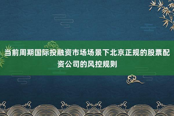 当前周期国际投融资市场场景下北京正规的股票配资公司的风控规则
