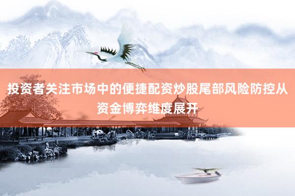 投资者关注市场中的便捷配资炒股尾部风险防控从资金博弈维度展开