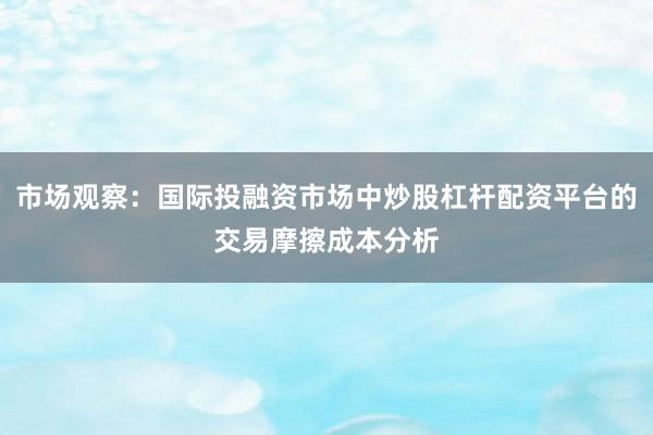 市场观察：国际投融资市场中炒股杠杆配资平台的交易摩擦成本分析