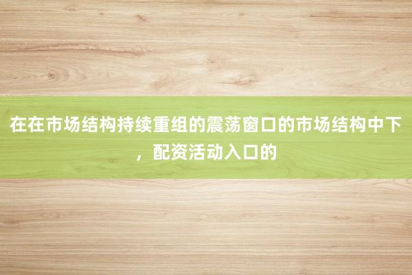 在在市场结构持续重组的震荡窗口的市场结构中下,配资活动入口的