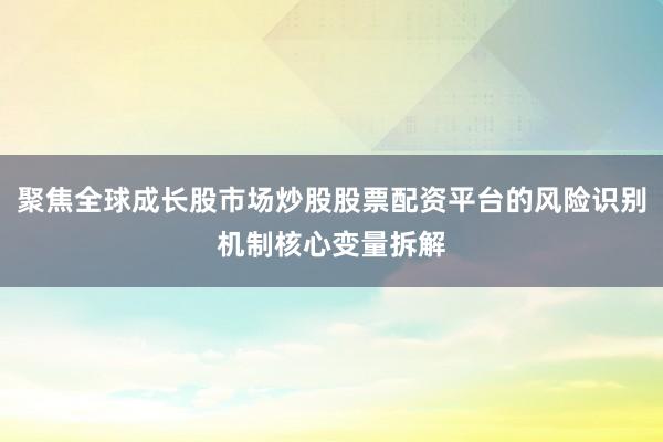 聚焦全球成长股市场炒股股票配资平台的风险识别机制核心变量拆解