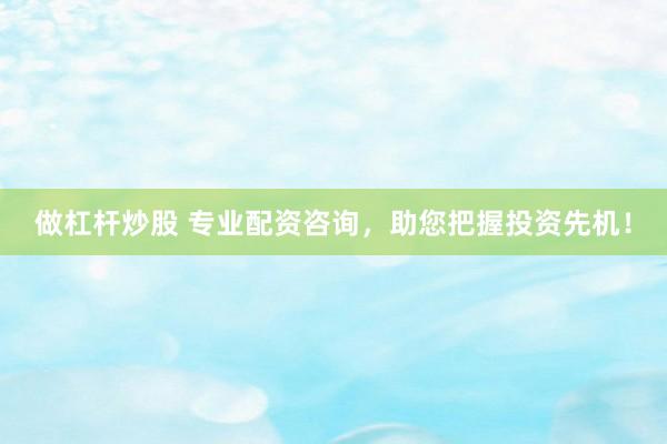 做杠杆炒股 专业配资咨询，助您把握投资先机！