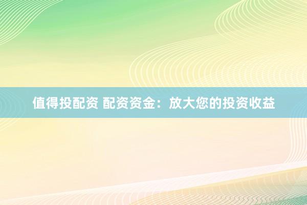 值得投配资 配资资金：放大您的投资收益