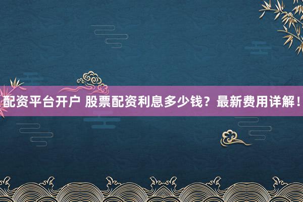 配资平台开户 股票配资利息多少钱？最新费用详解！