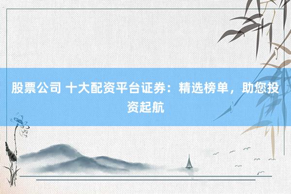 股票公司 十大配资平台证券：精选榜单，助您投资起航