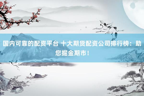 国内可靠的配资平台 十大期货配资公司排行榜：助您掘金期市！