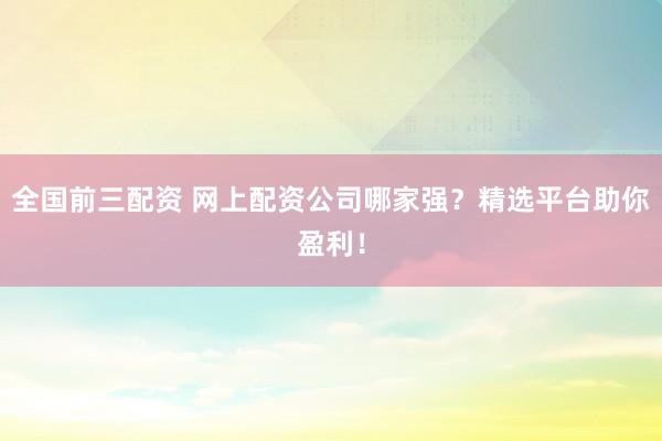 全国前三配资 网上配资公司哪家强？精选平台助你盈利！