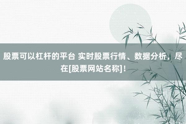 股票可以杠杆的平台 实时股票行情、数据分析，尽在[股票网站名称]！