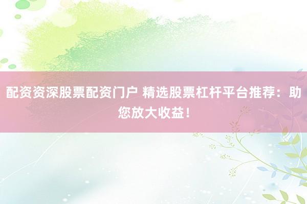 配资资深股票配资门户 精选股票杠杆平台推荐：助您放大收益！