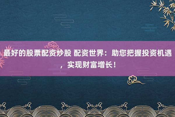 最好的股票配资炒股 配资世界：助您把握投资机遇，实现财富增长！