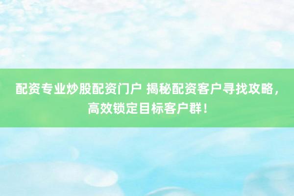 配资专业炒股配资门户 揭秘配资客户寻找攻略，高效锁定目标客户群！