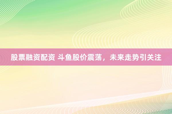 股票融资配资 斗鱼股价震荡，未来走势引关注