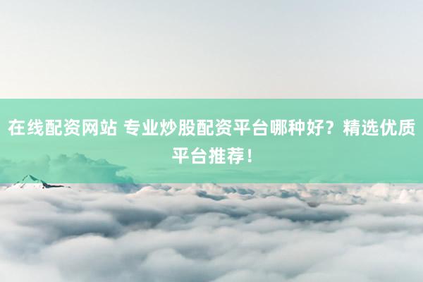 在线配资网站 专业炒股配资平台哪种好？精选优质平台推荐！
