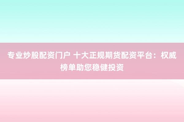 专业炒股配资门户 十大正规期货配资平台：权威榜单助您稳健投资