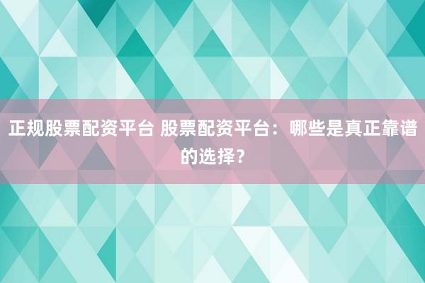 正规股票配资平台 股票配资平台:哪些是真正靠谱的选择?