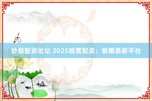 炒股配资论坛 2025股票配资：前瞻最新平台