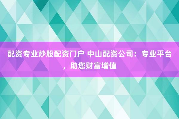 配资专业炒股配资门户 中山配资公司：专业平台，助您财富增值