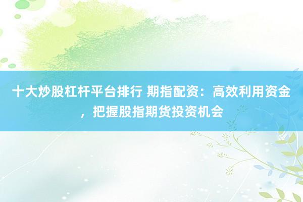 十大炒股杠杆平台排行 期指配资:高效利用资金,把握股指期货投资机会
