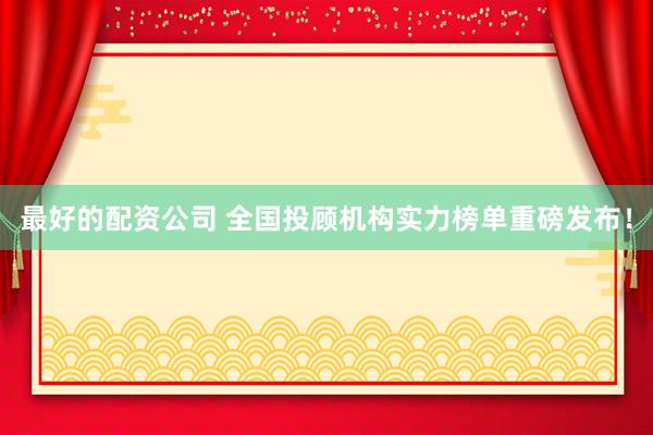 最好的配资公司 全国投顾机构实力榜单重磅发布！