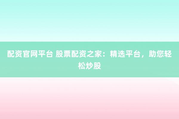 配资官网平台 股票配资之家：精选平台，助您轻松炒股