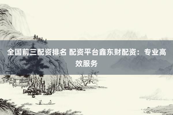 全国前三配资排名 配资平台鑫东财配资：专业高效服务