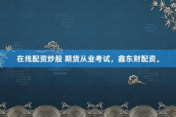 在线配资炒股 期货从业考试,鑫东财配资。