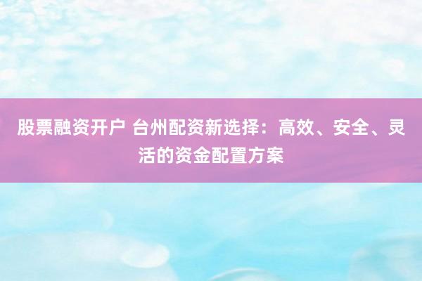 股票融资开户 台州配资新选择:高效、安全、灵活的资金配置方案