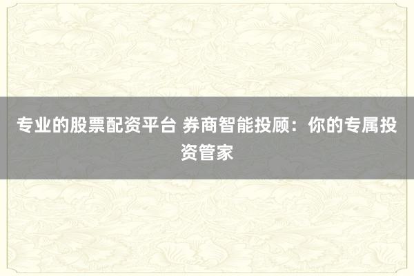 专业的股票配资平台 券商智能投顾：你的专属投资管家