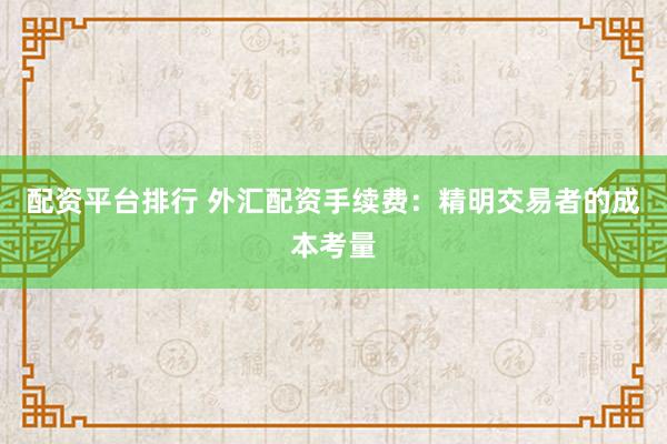 配资平台排行 外汇配资手续费：精明交易者的成本考量