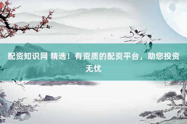 配资知识网 精选！有资质的配资平台，助您投资无忧