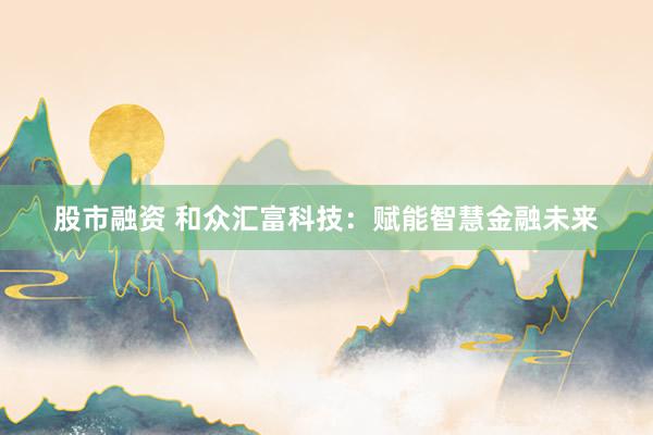 股市融资 和众汇富科技：赋能智慧金融未来