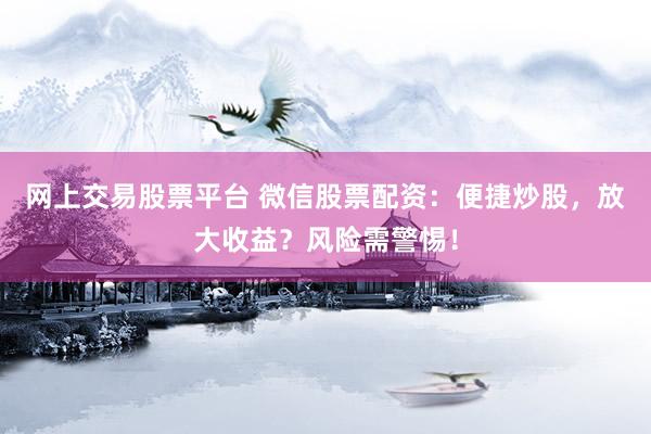 网上交易股票平台 微信股票配资：便捷炒股，放大收益？风险需警惕！