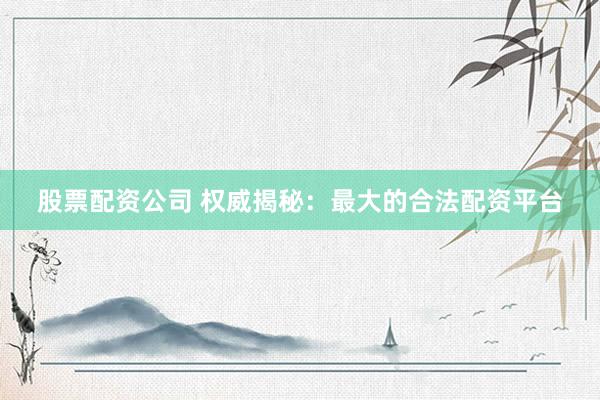 股票配资公司 权威揭秘：最大的合法配资平台
