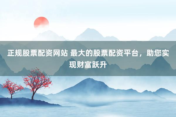 正规股票配资网站 最大的股票配资平台，助您实现财富跃升