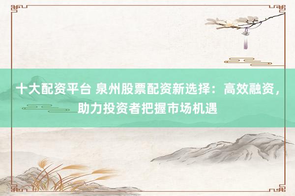 十大配资平台 泉州股票配资新选择：高效融资，助力投资者把握市场机遇