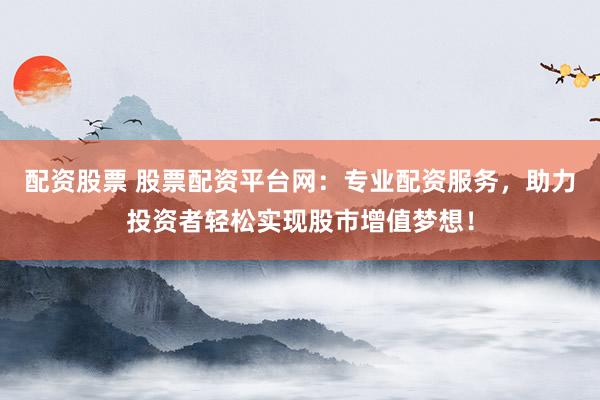 配资股票 股票配资平台网：专业配资服务，助力投资者轻松实现股市增值梦想！