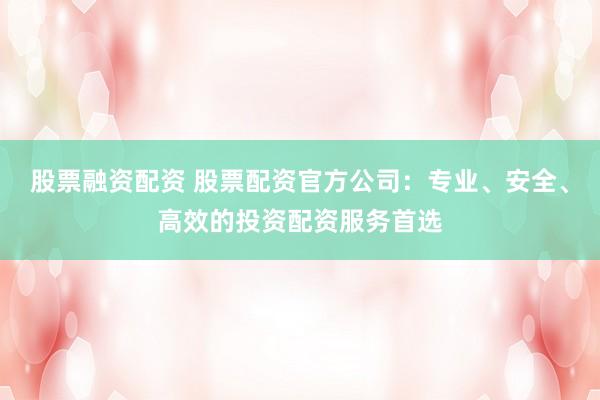 股票融资配资 股票配资官方公司：专业、安全、高效的投资配资服务首选