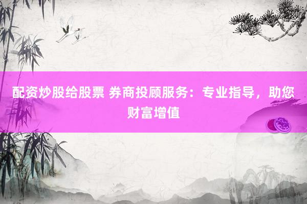 配资炒股给股票 券商投顾服务：专业指导，助您财富增值