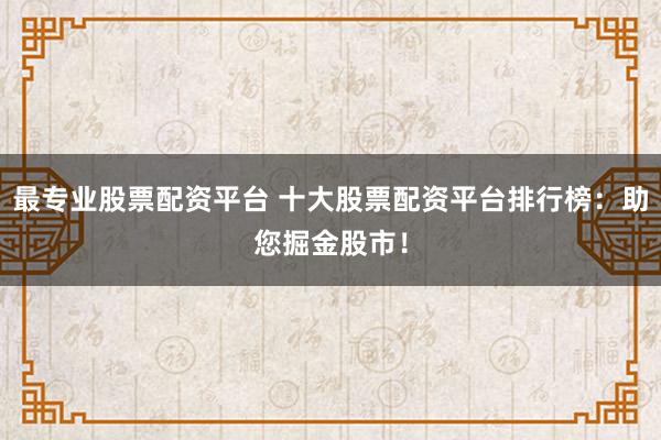 最专业股票配资平台 十大股票配资平台排行榜：助您掘金股市！
