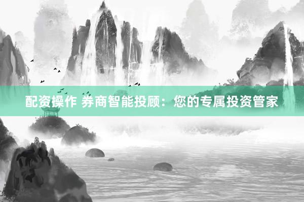 配资操作 券商智能投顾：您的专属投资管家