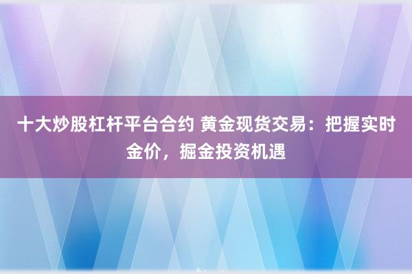十大炒股杠杆平台合约 黄金现货交易：把握实时金价，掘金投资机遇